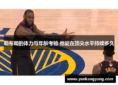 勒布朗的体力与年龄考验 他能在顶尖水平持续多久