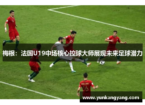 梅根：法国U19中场核心控球大师展现未来足球潜力