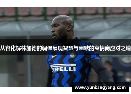 从容化解林加德的调侃展现智慧与幽默的高情商应对之道